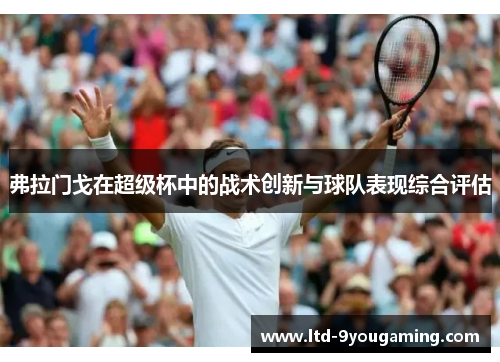 弗拉门戈在超级杯中的战术创新与球队表现综合评估