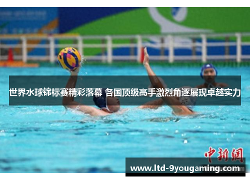 世界水球锦标赛精彩落幕 各国顶级高手激烈角逐展现卓越实力