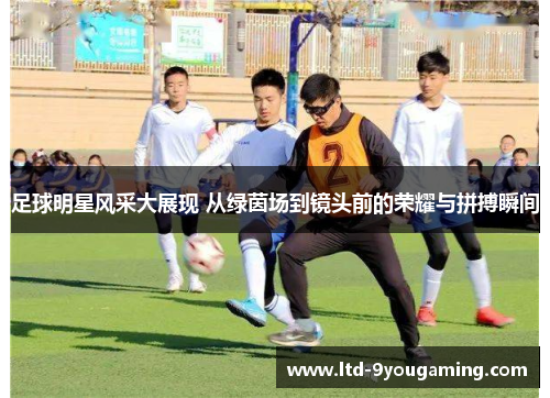 足球明星风采大展现 从绿茵场到镜头前的荣耀与拼搏瞬间