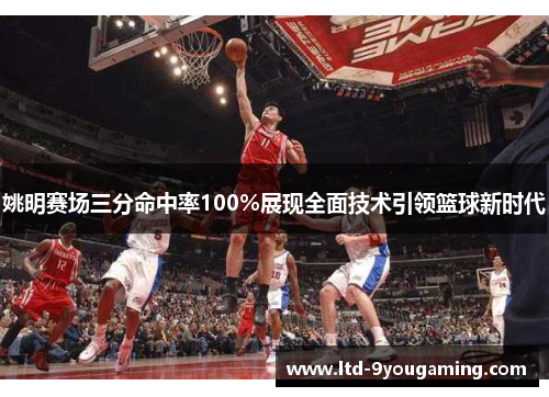 姚明赛场三分命中率100%展现全面技术引领篮球新时代