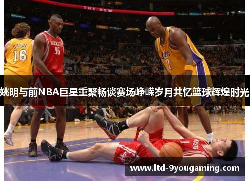 姚明与前NBA巨星重聚畅谈赛场峥嵘岁月共忆篮球辉煌时光