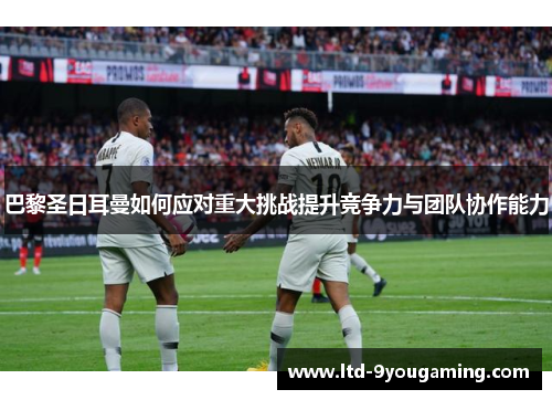 巴黎圣日耳曼如何应对重大挑战提升竞争力与团队协作能力 巴黎圣日耳曼如何应对重大挑战提升竞争力与团队协作能力