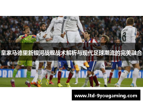 皇家马德里新银河战舰战术解析与现代足球潮流的完美融合