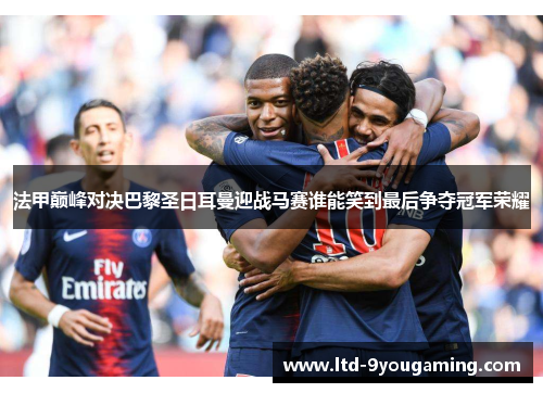法甲巅峰对决巴黎圣日耳曼迎战马赛谁能笑到最后争夺冠军荣耀