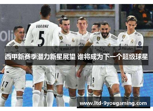 西甲新赛季潜力新星展望 谁将成为下一个超级球星 西甲新赛季潜力新星展望 谁将成为下一个超级球星