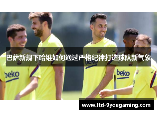 巴萨新规下哈维如何通过严格纪律打造球队新气象