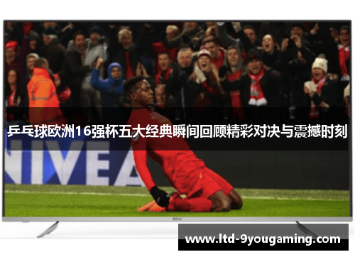 乒乓球欧洲16强杯五大经典瞬间回顾精彩对决与震撼时刻