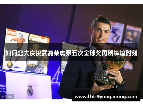 如何盛大庆祝武磊荣膺第五次金球奖再创辉煌时刻