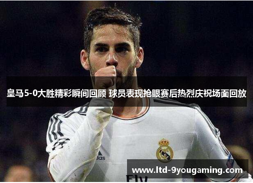 皇马5-0大胜精彩瞬间回顾 球员表现抢眼赛后热烈庆祝场面回放