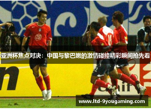 亚洲杯焦点对决：中国与黎巴嫩的激情碰撞精彩瞬间抢先看