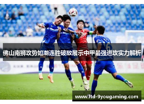 佛山南狮攻势如潮连胜破敌展示中甲最强进攻实力解析