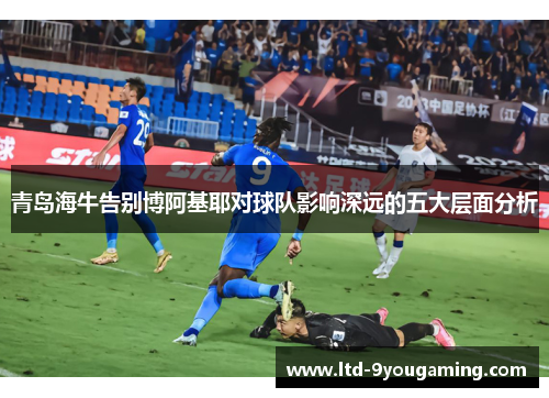 青岛海牛告别博阿基耶对球队影响深远的五大层面分析