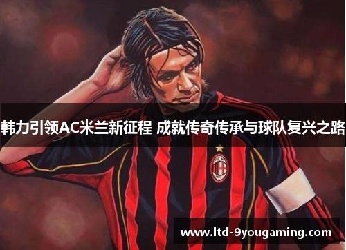 韩力引领AC米兰新征程 成就传奇传承与球队复兴之路