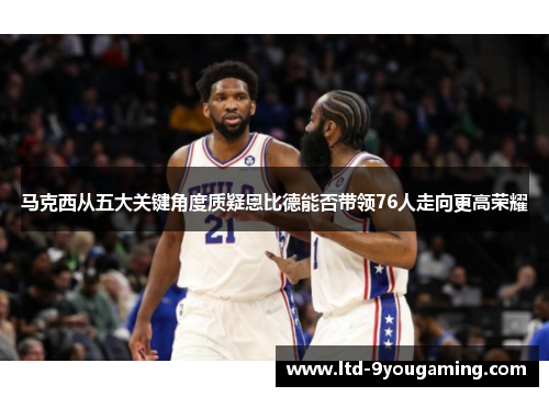 马克西从五大关键角度质疑恩比德能否带领76人走向更高荣耀