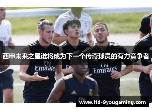 西甲未来之星谁将成为下一个传奇球员的有力竞争者 西甲未来之星谁将成为下一个传奇球员的有力竞争者