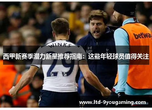西甲新赛季潜力新星推荐指南：这些年轻球员值得关注