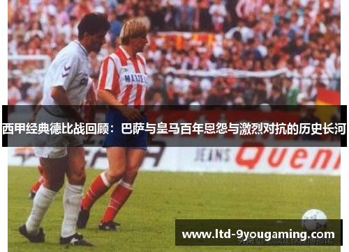 西甲经典德比战回顾：巴萨与皇马百年恩怨与激烈对抗的历史长河