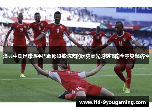 追寻中国足球逼平巴西那段被遗忘的历史高光时刻指南全景复盘路径
