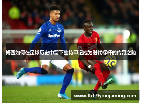 梅西如何在足球历史中留下独特印记成为时代标杆的传奇之路