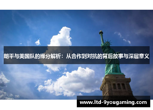 朗平与美国队的缘分解析：从合作到对抗的背后故事与深层意义