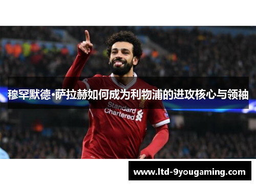 穆罕默德·萨拉赫如何成为利物浦的进攻核心与领袖